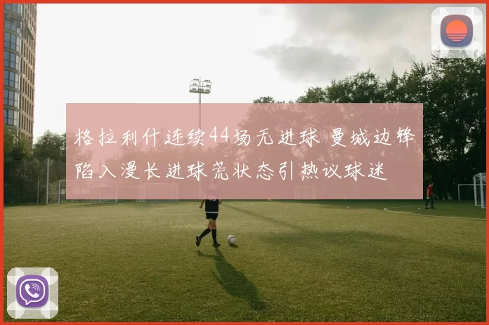 格拉利什连续44场无进球 曼城边锋陷入漫长进球荒状态引热议球迷